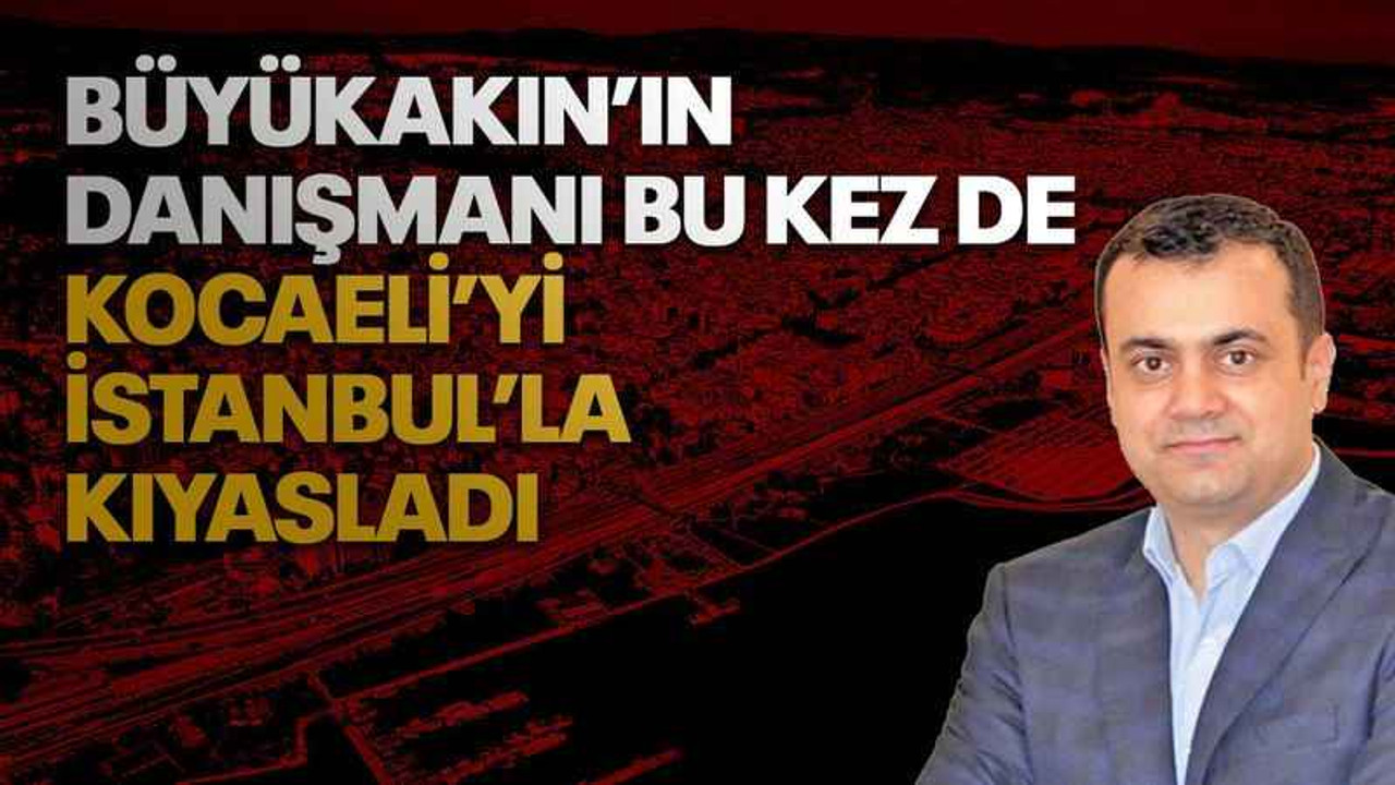 Büyükakın’ın danışmanı bu kez de Kocaeli’yi İstanbul’la kıyasladı
